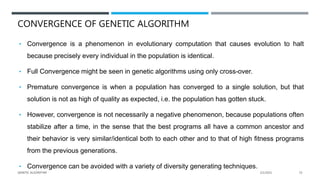 CONVERGENCE OF GENETIC ALGORITHM
• Convergence is a phenomenon in evolutionary computation that causes evolution to halt
because precisely every individual in the population is identical.
• Full Convergence might be seen in genetic algorithms using only cross-over.
• Premature convergence is when a population has converged to a single solution, but that
solution is not as high of quality as expected, i.e. the population has gotten stuck.
• However, convergence is not necessarily a negative phenomenon, because populations often
stabilize after a time, in the sense that the best programs all have a common ancestor and
their behavior is very similar/identical both to each other and to that of high fitness programs
from the previous generations.
• Convergence can be avoided with a variety of diversity generating techniques.
2/1/2021
GENETIC ALGORITHM 53
 