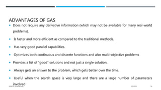 ADVANTAGES OF GAS
 Does not require any derivative information (which may not be available for many real-world
problems).
 Is faster and more efficient as compared to the traditional methods.
 Has very good parallel capabilities.
 Optimizes both continuous and discrete functions and also multi-objective problems
 Provides a list of “good” solutions and not just a single solution.
 Always gets an answer to the problem, which gets better over the time.
 Useful when the search space is very large and there are a large number of parameters
involved 2/1/2021
GENETIC ALGORITHM 54
 