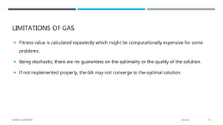 LIMITATIONS OF GAS
 Fitness value is calculated repeatedly which might be computationally expensive for some
problems.
 Being stochastic, there are no guarantees on the optimality or the quality of the solution.
 If not implemented properly, the GA may not converge to the optimal solution
2/1/2021
GENETIC ALGORITHM 55
 