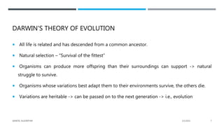 DARWIN'S THEORY OF EVOLUTION
 All life is related and has descended from a common ancestor.
 Natural selection – “Survival of the fittest”
 Organisms can produce more offspring than their surroundings can support -> natural
struggle to survive.
 Organisms whose variations best adapt them to their environments survive, the others die.
 Variations are heritable -> can be passed on to the next generation -> i.e., evolution
2/1/2021
GENETIC ALGORITHM 7
 