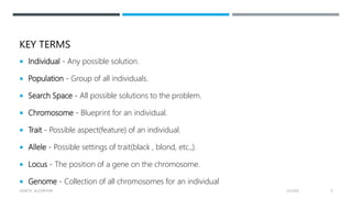 KEY TERMS
 Individual - Any possible solution.
 Population - Group of all individuals.
 Search Space - All possible solutions to the problem.
 Chromosome - Blueprint for an individual.
 Trait - Possible aspect(feature) of an individual.
 Allele - Possible settings of trait(black , blond, etc.,).
 Locus - The position of a gene on the chromosome.
 Genome - Collection of all chromosomes for an individual
2/1/2021
GENETIC ALGORITHM 9
 
