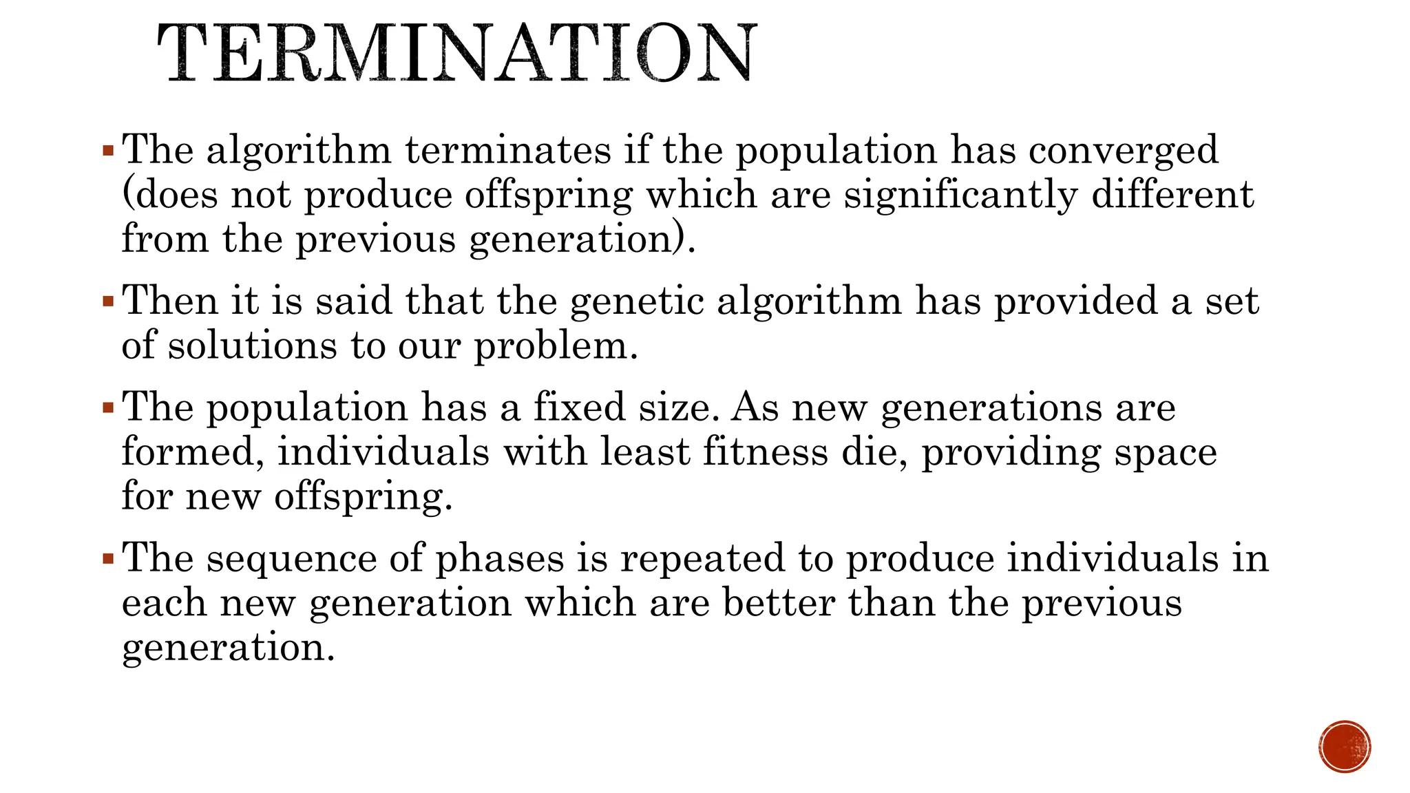 The algorithm terminates if the population has converged
(does not produce offspring which are significantly different
from the previous generation).
Then it is said that the genetic algorithm has provided a set
of solutions to our problem.
The population has a fixed size. As new generations are
formed, individuals with least fitness die, providing space
for new offspring.
The sequence of phases is repeated to produce individuals in
each new generation which are better than the previous
generation.
 