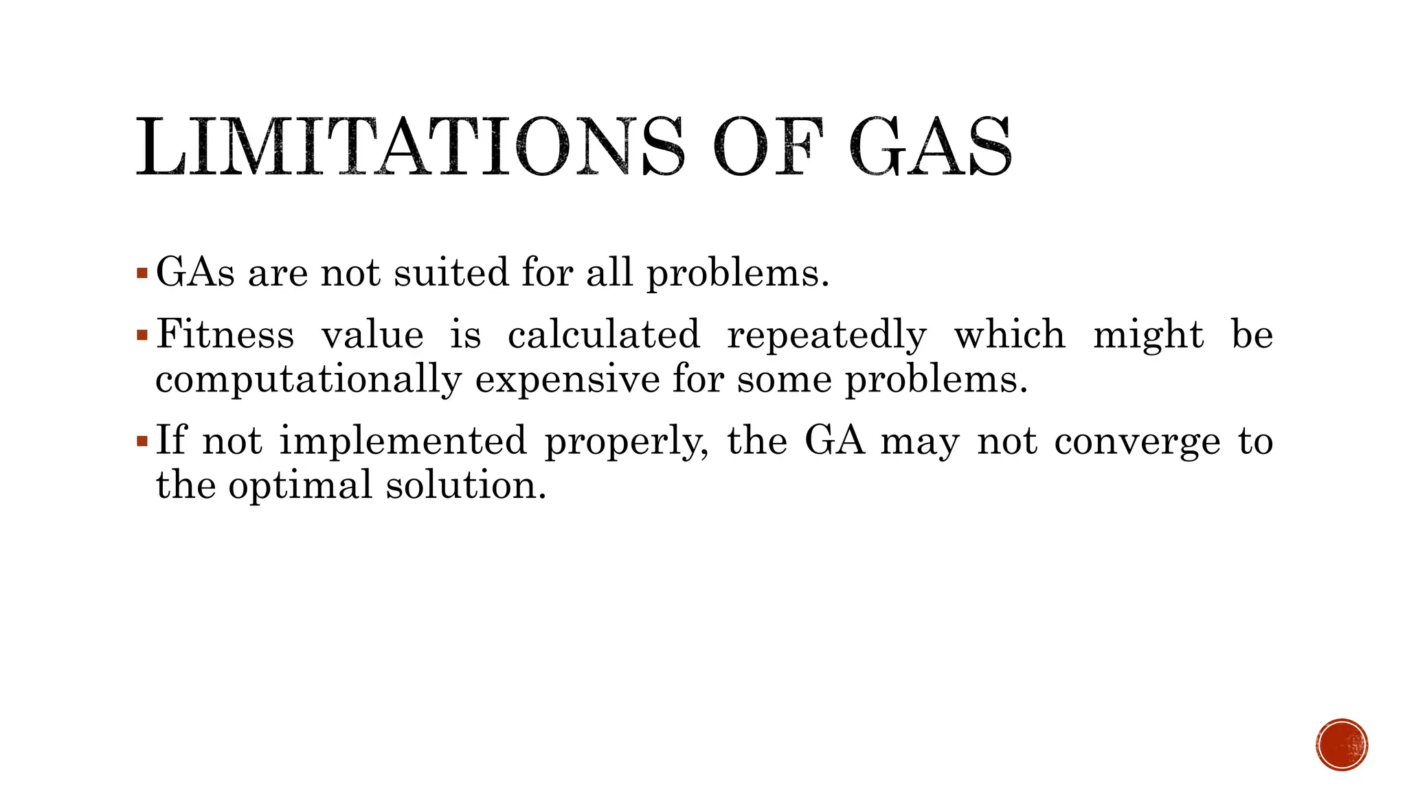 GAs are not suited for all problems.
Fitness value is calculated repeatedly which might be
computationally expensive for some problems.
If not implemented properly, the GA may not converge to
the optimal solution.
 