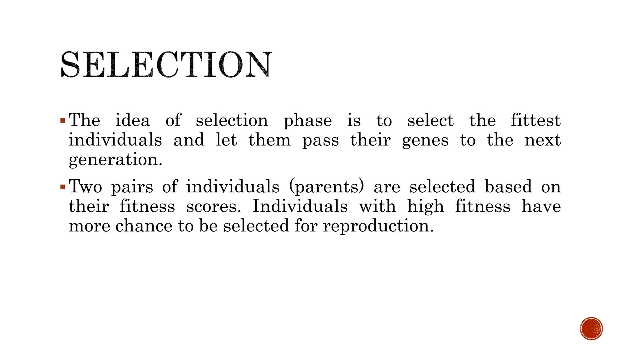 The idea of selection phase is to select the fittest
individuals and let them pass their genes to the next
generation.
Two pairs of individuals (parents) are selected based on
their fitness scores. Individuals with high fitness have
more chance to be selected for reproduction.
 