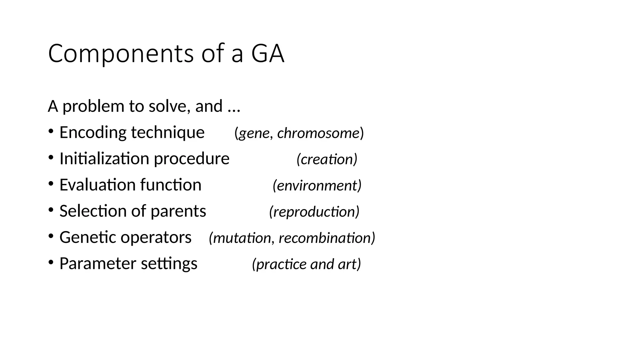Components of a GA
A problem to solve, and ...
• Encoding technique (gene, chromosome)
• Initialization procedure (creation)
• Evaluation function (environment)
• Selection of parents (reproduction)
• Genetic operators (mutation, recombination)
• Parameter settings (practice and art)
 