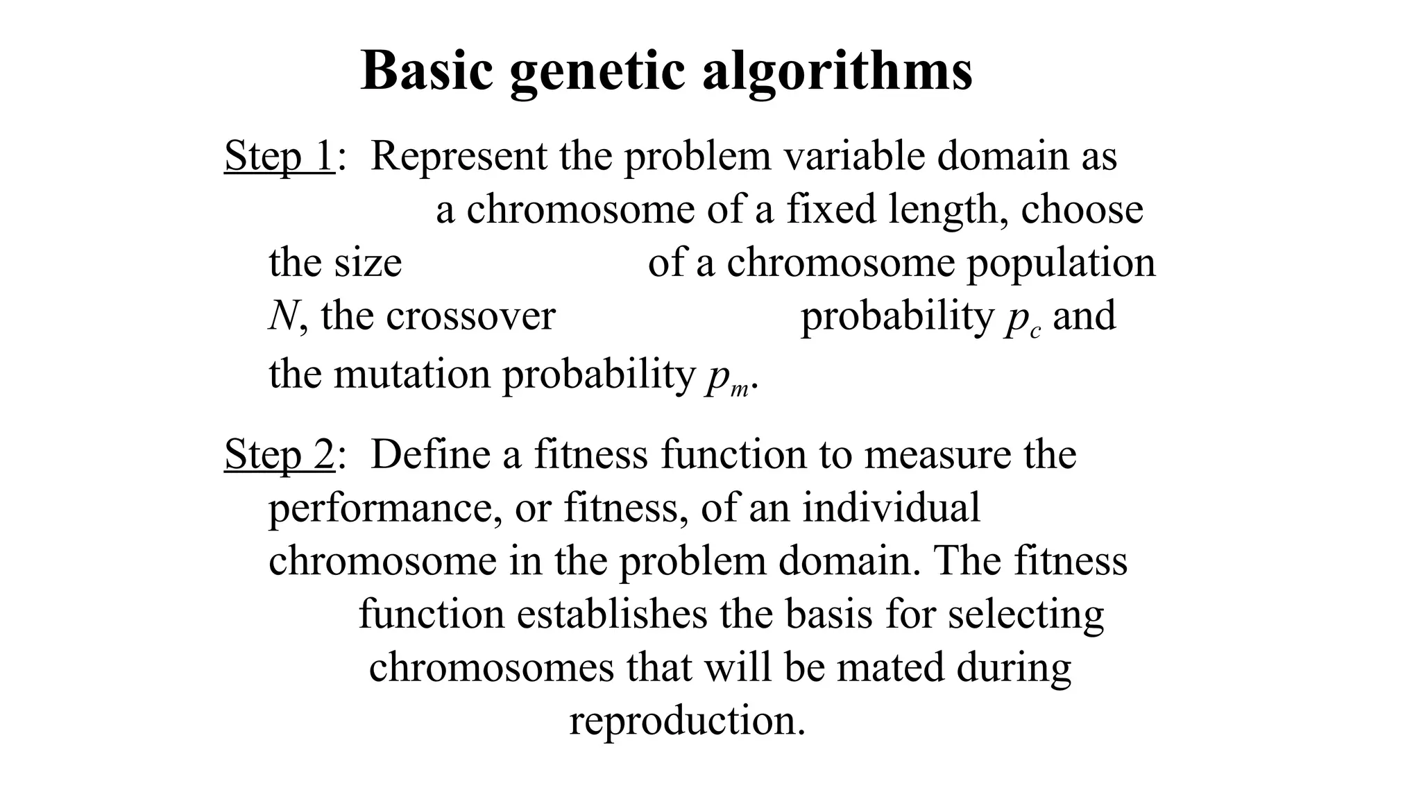 Basic genetic algorithms
Step 1: Represent the problem variable domain as
a chromosome of a fixed length, choose
the size of a chromosome population
N, the crossover probability pc and
the mutation probability pm.
Step 2: Define a fitness function to measure the
performance, or fitness, of an individual
chromosome in the problem domain. The fitness
function establishes the basis for selecting
chromosomes that will be mated during
reproduction.
 