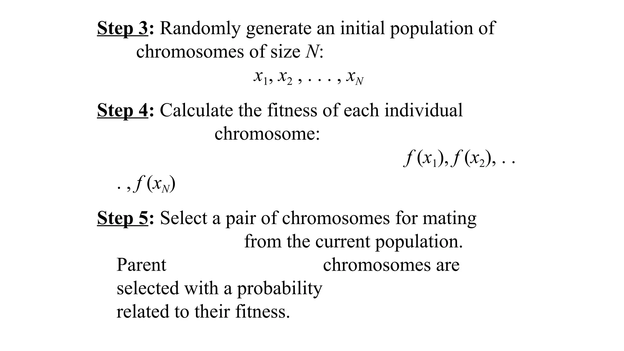 Step 3: Randomly generate an initial population of
chromosomes of size N:
x1, x2 , . . . , xN
Step 4: Calculate the fitness of each individual
chromosome:
f (x1), f (x2), . .
. , f (xN)
Step 5: Select a pair of chromosomes for mating
from the current population.
Parent chromosomes are
selected with a probability
related to their fitness.
 