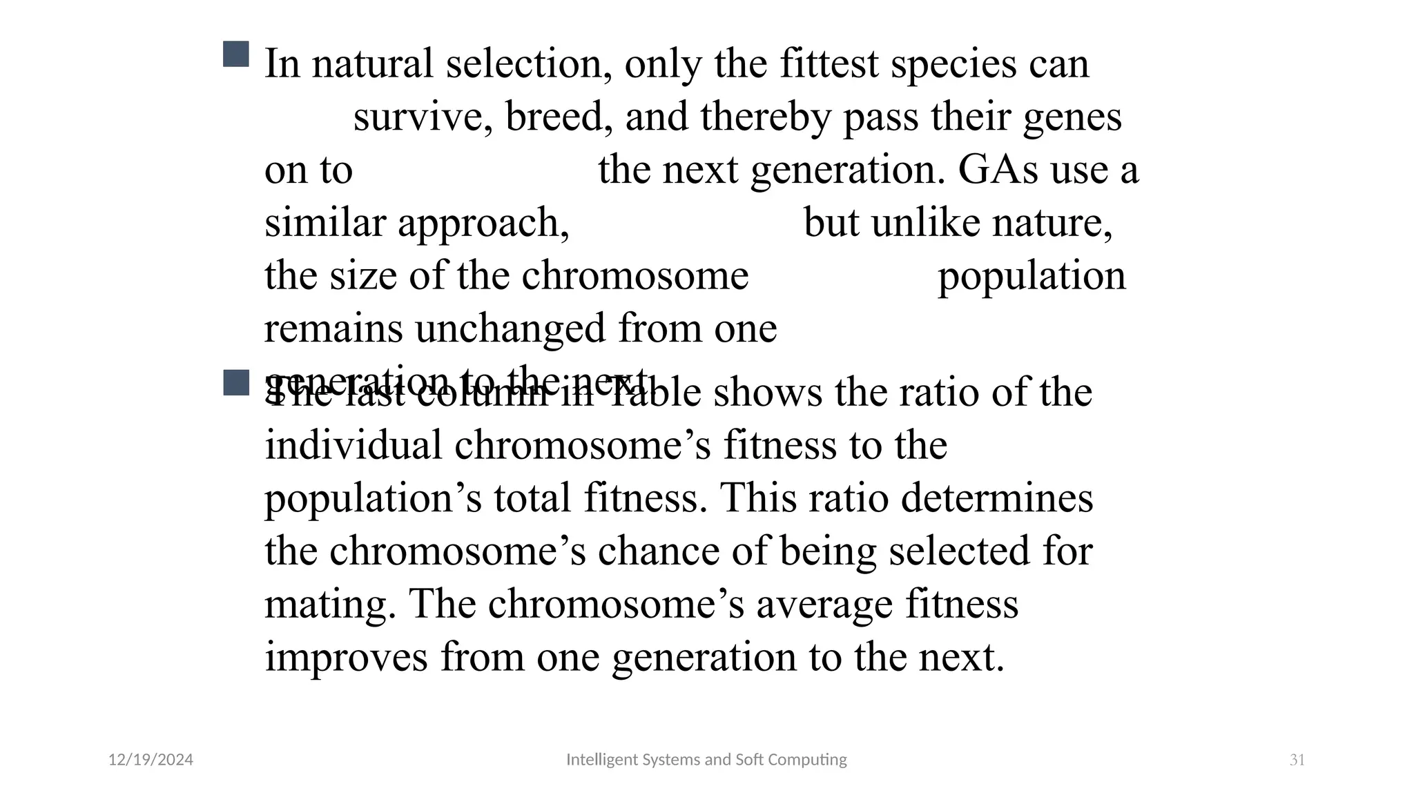 12/19/2024 Intelligent Systems and Soft Computing 31
 In natural selection, only the fittest species can
survive, breed, and thereby pass their genes
on to the next generation. GAs use a
similar approach, but unlike nature,
the size of the chromosome population
remains unchanged from one
generation to the next.
 The last column in Table shows the ratio of the
individual chromosome’s fitness to the
population’s total fitness. This ratio determines
the chromosome’s chance of being selected for
mating. The chromosome’s average fitness
improves from one generation to the next.
 