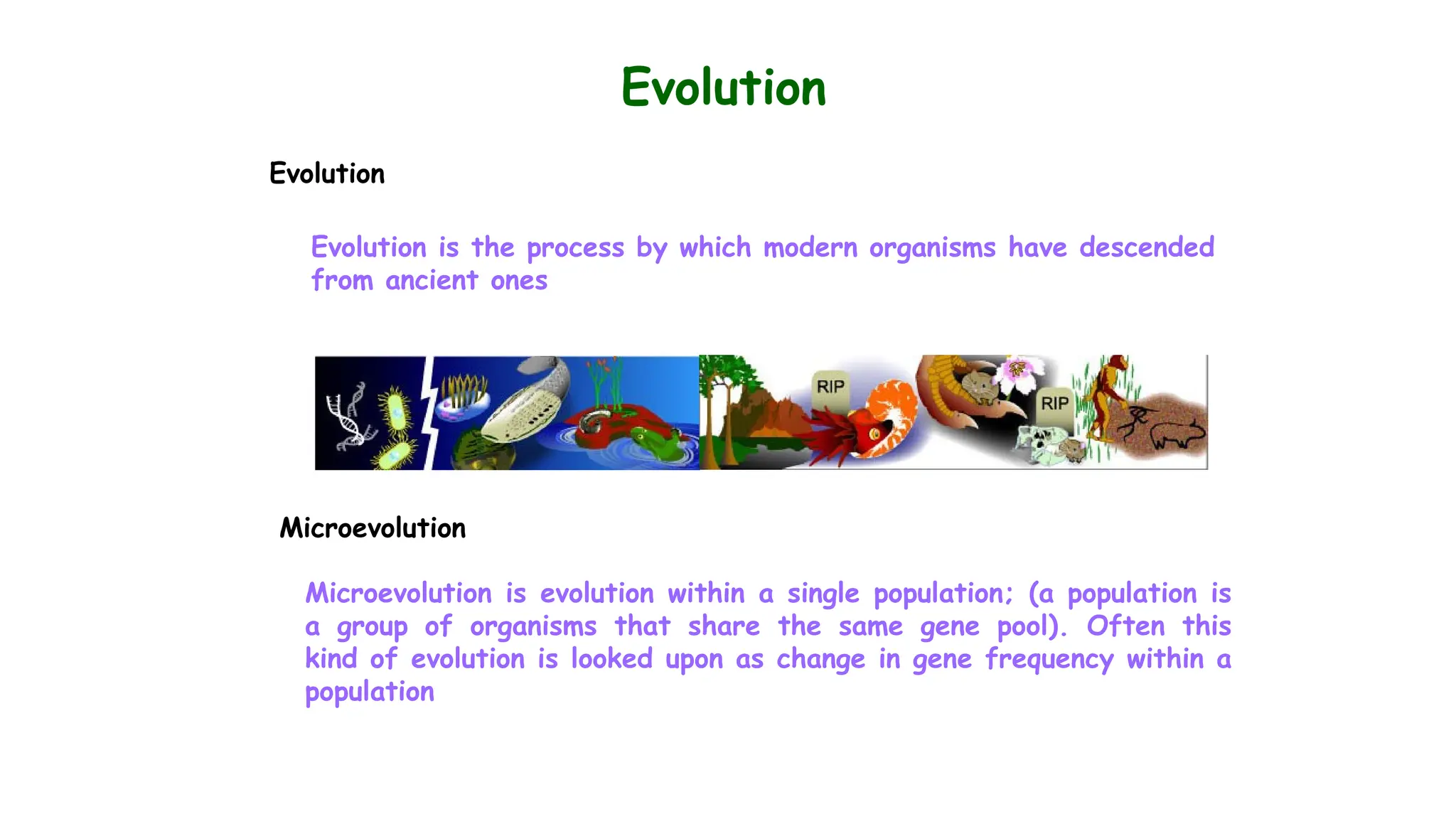 Evolution
Evolution
Evolution is the process by which modern organisms have descended
from ancient ones
Microevolution
Microevolution is evolution within a single population; (a population is
a group of organisms that share the same gene pool). Often this
kind of evolution is looked upon as change in gene frequency within a
population
 