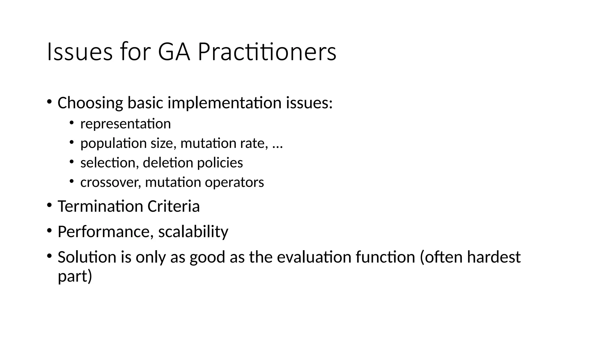 Issues for GA Practitioners
• Choosing basic implementation issues:
• representation
• population size, mutation rate, ...
• selection, deletion policies
• crossover, mutation operators
• Termination Criteria
• Performance, scalability
• Solution is only as good as the evaluation function (often hardest
part)
 