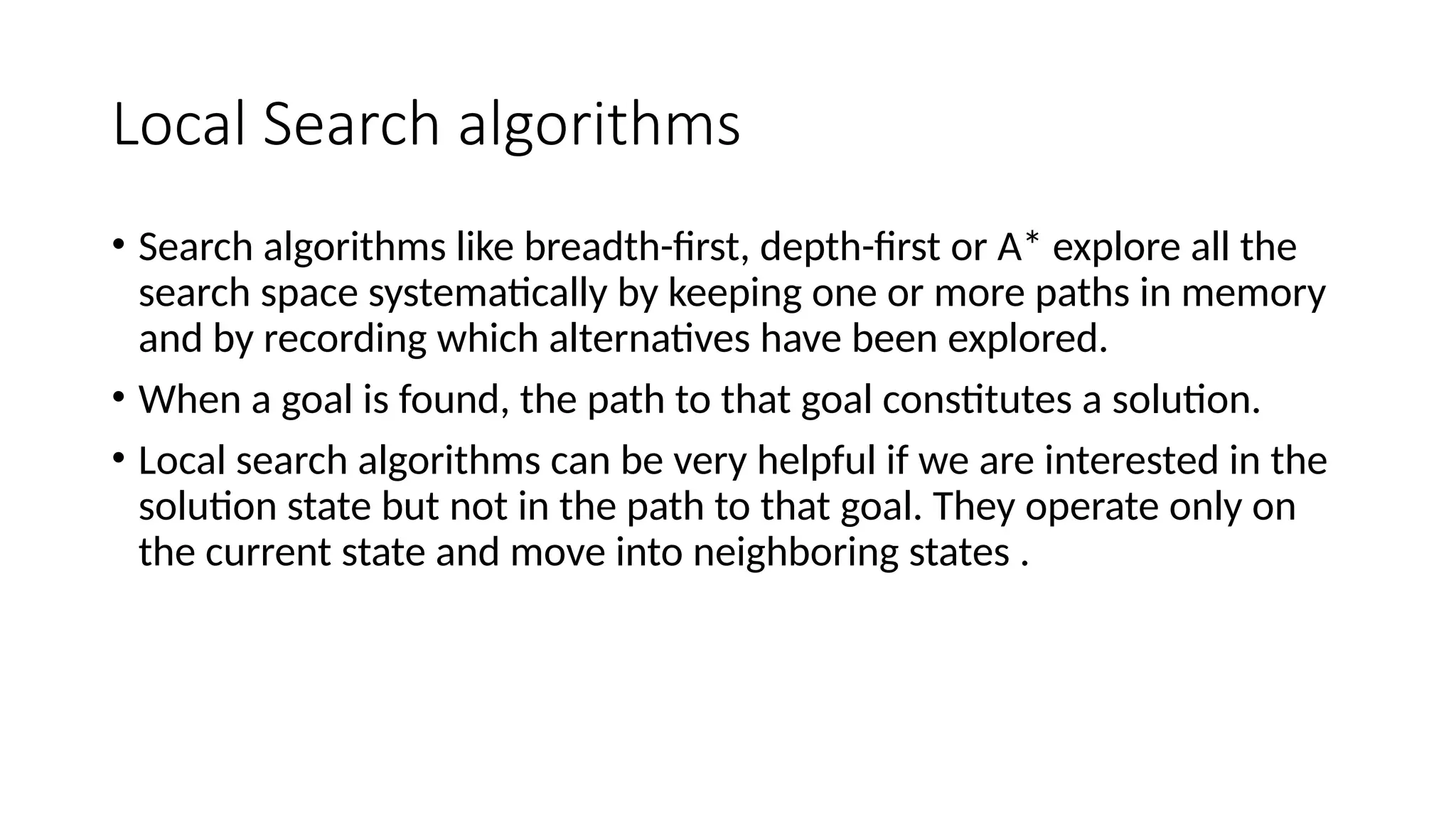 Local Search algorithms
• Search algorithms like breadth-first, depth-first or A* explore all the
search space systematically by keeping one or more paths in memory
and by recording which alternatives have been explored.
• When a goal is found, the path to that goal constitutes a solution.
• Local search algorithms can be very helpful if we are interested in the
solution state but not in the path to that goal. They operate only on
the current state and move into neighboring states .
 