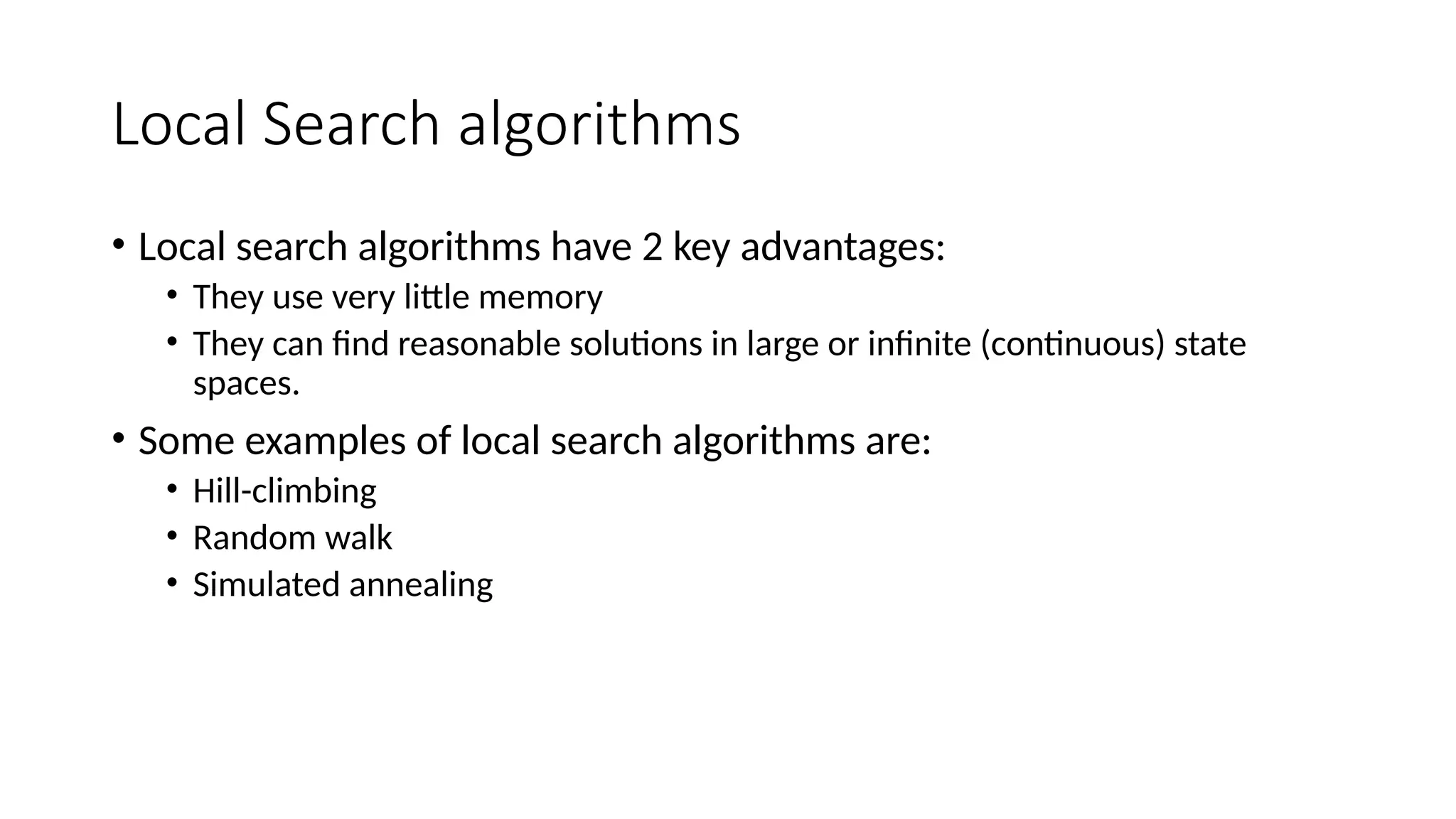Local Search algorithms
• Local search algorithms have 2 key advantages:
• They use very little memory
• They can find reasonable solutions in large or infinite (continuous) state
spaces.
• Some examples of local search algorithms are:
• Hill-climbing
• Random walk
• Simulated annealing
 