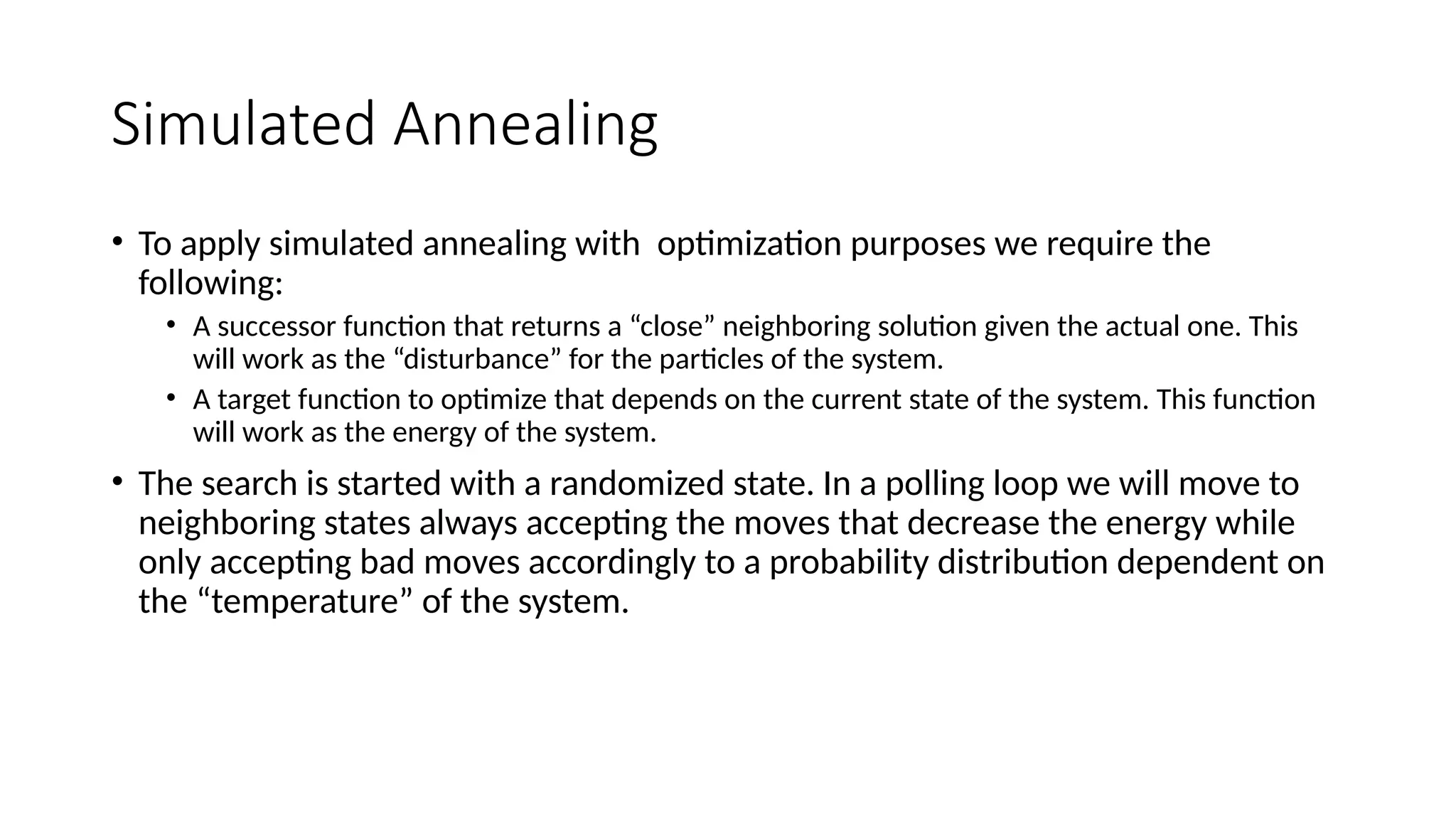 Simulated Annealing
• To apply simulated annealing with optimization purposes we require the
following:
• A successor function that returns a “close” neighboring solution given the actual one. This
will work as the “disturbance” for the particles of the system.
• A target function to optimize that depends on the current state of the system. This function
will work as the energy of the system.
• The search is started with a randomized state. In a polling loop we will move to
neighboring states always accepting the moves that decrease the energy while
only accepting bad moves accordingly to a probability distribution dependent on
the “temperature” of the system.
 