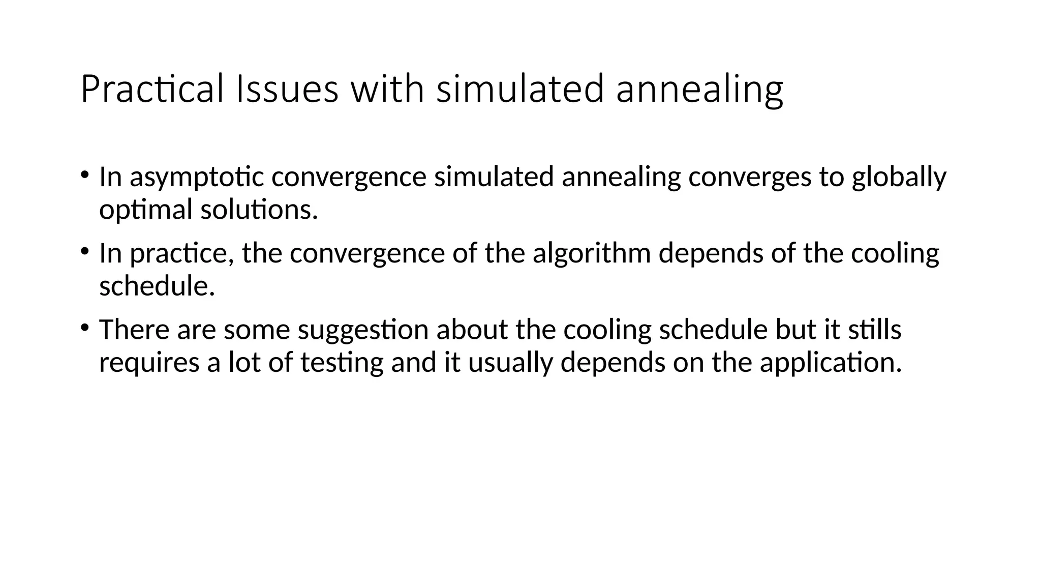 Practical Issues with simulated annealing
• In asymptotic convergence simulated annealing converges to globally
optimal solutions.
• In practice, the convergence of the algorithm depends of the cooling
schedule.
• There are some suggestion about the cooling schedule but it stills
requires a lot of testing and it usually depends on the application.
 