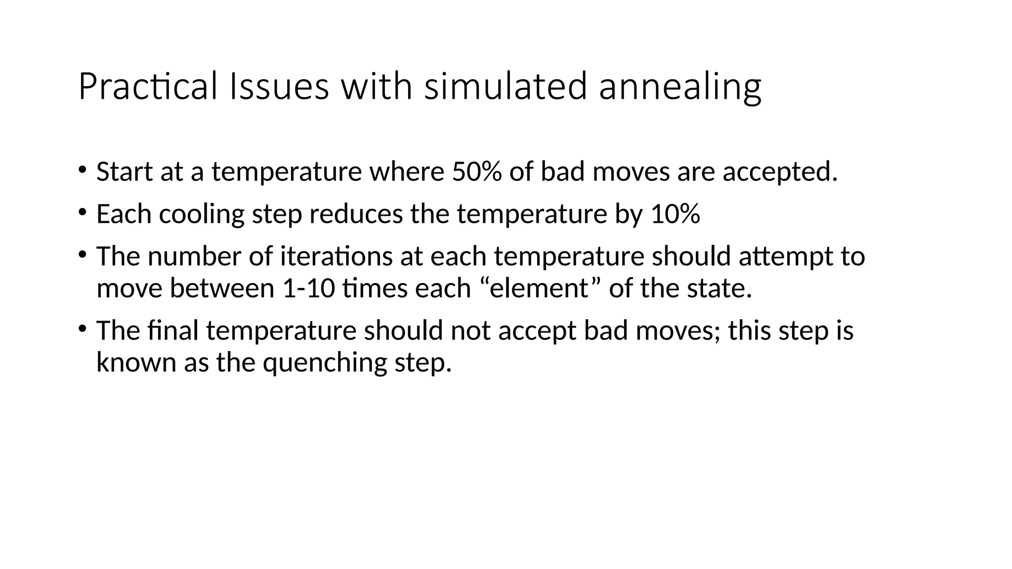 Practical Issues with simulated annealing
• Start at a temperature where 50% of bad moves are accepted.
• Each cooling step reduces the temperature by 10%
• The number of iterations at each temperature should attempt to
move between 1-10 times each “element” of the state.
• The final temperature should not accept bad moves; this step is
known as the quenching step.
 