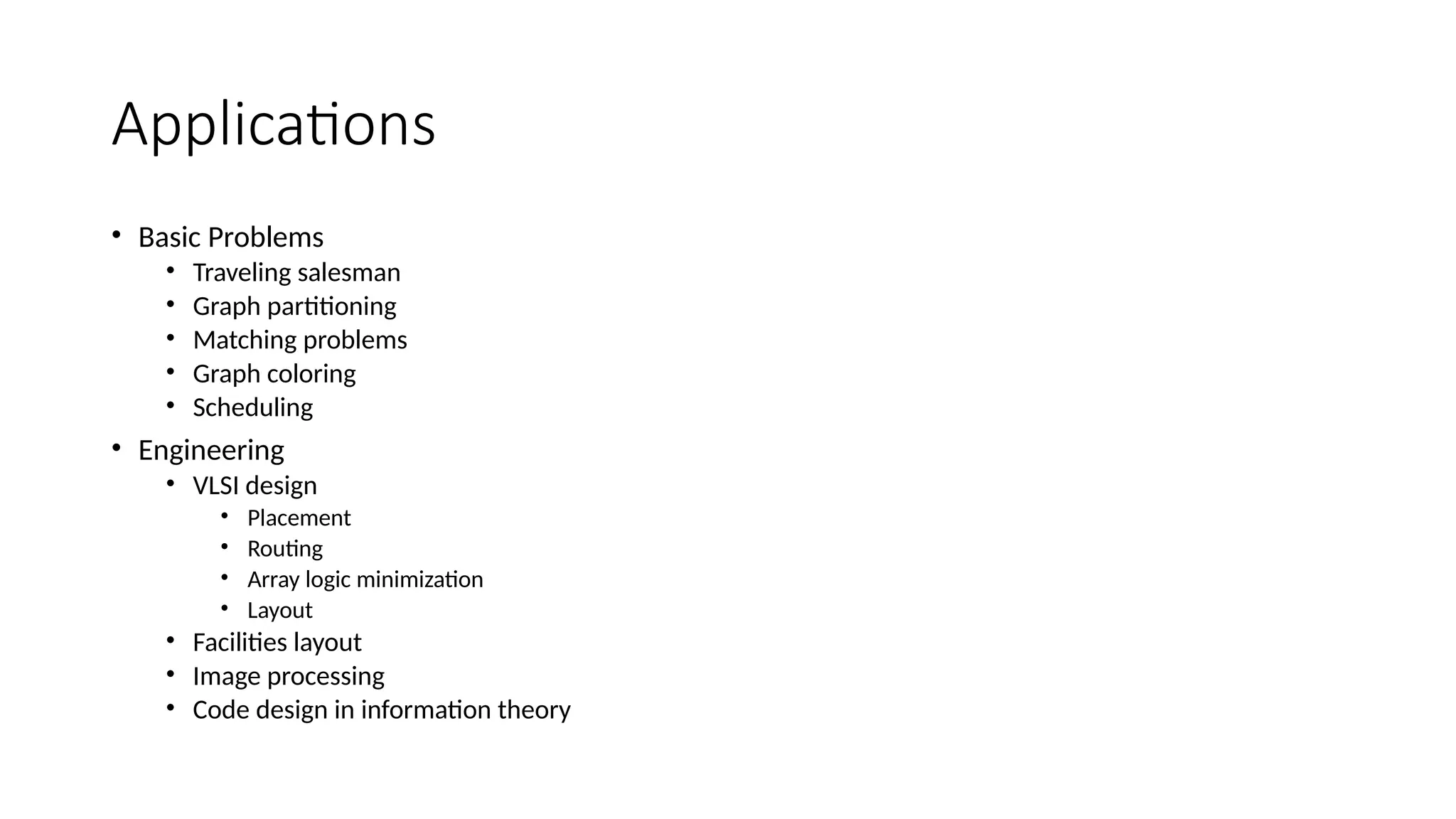 Applications
• Basic Problems
• Traveling salesman
• Graph partitioning
• Matching problems
• Graph coloring
• Scheduling
• Engineering
• VLSI design
• Placement
• Routing
• Array logic minimization
• Layout
• Facilities layout
• Image processing
• Code design in information theory
 
