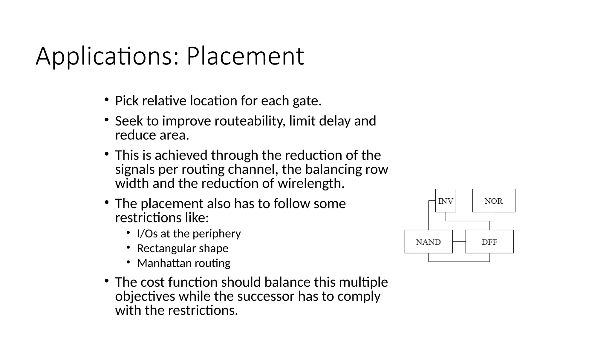 Applications: Placement
• Pick relative location for each gate.
• Seek to improve routeability, limit delay and
reduce area.
• This is achieved through the reduction of the
signals per routing channel, the balancing row
width and the reduction of wirelength.
• The placement also has to follow some
restrictions like:
• I/Os at the periphery
• Rectangular shape
• Manhattan routing
• The cost function should balance this multiple
objectives while the successor has to comply
with the restrictions.
 