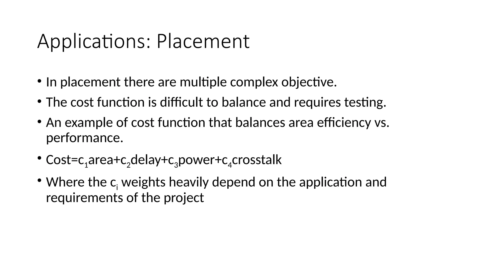 Applications: Placement
• In placement there are multiple complex objective.
• The cost function is difficult to balance and requires testing.
• An example of cost function that balances area efficiency vs.
performance.
• Cost=c1area+c2delay+c3power+c4crosstalk
• Where the ci weights heavily depend on the application and
requirements of the project
 