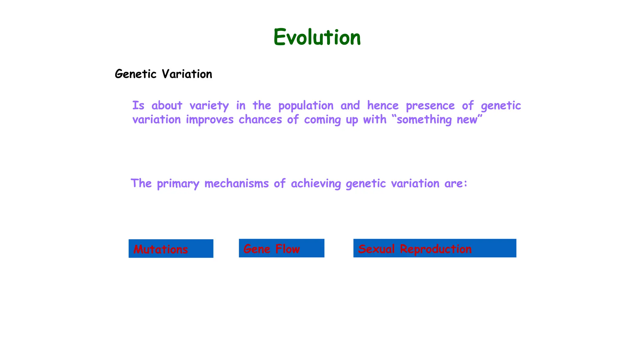 Evolution
Genetic Variation
Is about variety in the population and hence presence of genetic
variation improves chances of coming up with “something new”
The primary mechanisms of achieving genetic variation are:
Mutations Gene Flow Sexual Reproduction
 