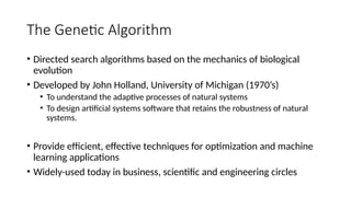 The Genetic Algorithm
• Directed search algorithms based on the mechanics of biological
evolution
• Developed by John Holland, University of Michigan (1970’s)
• To understand the adaptive processes of natural systems
• To design artificial systems software that retains the robustness of natural
systems.
• Provide efficient, effective techniques for optimization and machine
learning applications
• Widely-used today in business, scientific and engineering circles
 