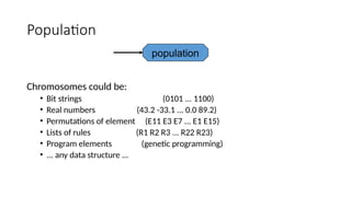 Population
Chromosomes could be:
• Bit strings (0101 ... 1100)
• Real numbers (43.2 -33.1 ... 0.0 89.2)
• Permutations of element (E11 E3 E7 ... E1 E15)
• Lists of rules (R1 R2 R3 ... R22 R23)
• Program elements (genetic programming)
• ... any data structure ...
population
 