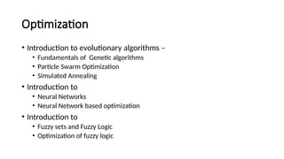 Optimization
• Introduction to evolutionary algorithms –
• Fundamentals of Genetic algorithms
• Particle Swarm Optimization
• Simulated Annealing
• Introduction to
• Neural Networks
• Neural Network based optimization
• Introduction to
• Fuzzy sets and Fuzzy Logic
• Optimization of fuzzy logic
 