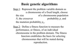 Basic genetic algorithms
Step 1: Represent the problem variable domain as
a chromosome of a fixed length, choose
the size of a chromosome population
N, the crossover probability pc and
the mutation probability pm.
Step 2: Define a fitness function to measure the
performance, or fitness, of an individual
chromosome in the problem domain. The fitness
function establishes the basis for selecting
chromosomes that will be mated during
reproduction.
 