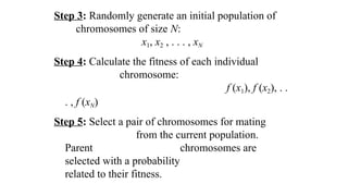 Step 3: Randomly generate an initial population of
chromosomes of size N:
x1, x2 , . . . , xN
Step 4: Calculate the fitness of each individual
chromosome:
f (x1), f (x2), . .
. , f (xN)
Step 5: Select a pair of chromosomes for mating
from the current population.
Parent chromosomes are
selected with a probability
related to their fitness.
 