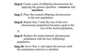 Step 6: Create a pair of offspring chromosomes by
applying the genetic operators - crossover and
mutation.
Step 7: Place the created offspring chromosomes
in the new population.
Step 8: Repeat Step 5 until the size of the new
chromosome population becomes equal to the
size of the initial population,
N.
Step 9: Replace the initial (parent) chromosome
population with the new (offspring)
population.
Step 10: Go to Step 4, and repeat the process until
the termination criterion is satisfied.
 