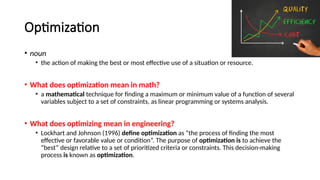 Optimization
• noun
• the action of making the best or most effective use of a situation or resource.
• What does optimization mean in math?
• a mathematical technique for finding a maximum or minimum value of a function of several
variables subject to a set of constraints, as linear programming or systems analysis.
• What does optimizing mean in engineering?
• Lockhart and Johnson (1996) define optimization as “the process of finding the most
effective or favorable value or condition”. The purpose of optimization is to achieve the
“best” design relative to a set of prioritized criteria or constraints. This decision-making
process is known as optimization.
 