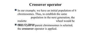 Crossover operator
 In our example, we have an initial population of 6
chromosomes. Thus, to establish the same
population in the next generation, the
roulette wheel would be
spun six times.
 Once a pair of parent chromosomes is selected,
the crossover operator is applied.
 