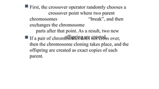  First, the crossover operator randomly chooses a
crossover point where two parent
chromosomes “break”, and then
exchanges the chromosome
parts after that point. As a result, two new
offspring are created.
 If a pair of chromosomes does not cross over,
then the chromosome cloning takes place, and the
offspring are created as exact copies of each
parent.
 