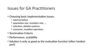 Issues for GA Practitioners
• Choosing basic implementation issues:
• representation
• population size, mutation rate, ...
• selection, deletion policies
• crossover, mutation operators
• Termination Criteria
• Performance, scalability
• Solution is only as good as the evaluation function (often hardest
part)
 