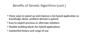 Benefits of Genetic Algorithms (cont.)
• Many ways to speed up and improve a GA-based application as
knowledge about problem domain is gained
• Easy to exploit previous or alternate solutions
• Flexible building blocks for hybrid applications
• Substantial history and range of use
 