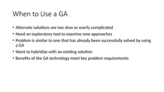 When to Use a GA
• Alternate solutions are too slow or overly complicated
• Need an exploratory tool to examine new approaches
• Problem is similar to one that has already been successfully solved by using
a GA
• Want to hybridize with an existing solution
• Benefits of the GA technology meet key problem requirements
 