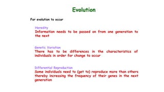 Evolution
For evolution to occur
Heredity
Information needs to be passed on from one generation to
the next
Genetic Variation
There has to be differences in the characteristics of
individuals in order for change to occur
Differential Reproduction
Some individuals need to (get to) reproduce more than others
thereby increasing the frequency of their genes in the next
generation
 