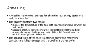 Annealing
• Annealing is a thermal process for obtaining low energy states of a
solid in a heat bath.
• The process contains two steps:
• Increase the temperature of the heat bath to a maximum value at which the
solid melts.
• Decrease carefully the temperature of the heat bath until the particles
arrange themselves in the ground state of the solid. Ground state is a
minimum energy state of the solid.
• The ground state of the solid is obtained only if the maximum
temperature is high enough and the cooling is done slowly.
 