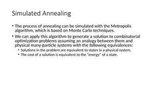 Simulated Annealing
• The process of annealing can be simulated with the Metropolis
algorithm, which is based on Monte Carlo techniques.
• We can apply this algorithm to generate a solution to combinatorial
optimization problems assuming an analogy between them and
physical many-particle systems with the following equivalences:
• Solutions in the problem are equivalent to states in a physical system.
• The cost of a solution is equivalent to the “energy” of a state.
 