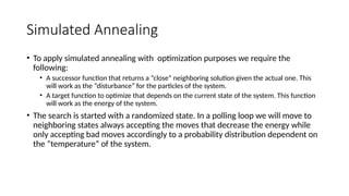 Simulated Annealing
• To apply simulated annealing with optimization purposes we require the
following:
• A successor function that returns a “close” neighboring solution given the actual one. This
will work as the “disturbance” for the particles of the system.
• A target function to optimize that depends on the current state of the system. This function
will work as the energy of the system.
• The search is started with a randomized state. In a polling loop we will move to
neighboring states always accepting the moves that decrease the energy while
only accepting bad moves accordingly to a probability distribution dependent on
the “temperature” of the system.
 