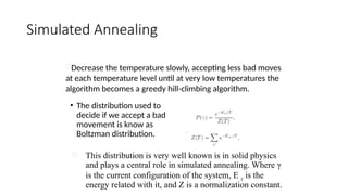 Simulated Annealing
• The distribution used to
decide if we accept a bad
movement is know as
Boltzman distribution.
Decrease the temperature slowly, accepting less bad moves
at each temperature level until at very low temperatures the
algorithm becomes a greedy hill-climbing algorithm.
 This distribution is very well known is in solid physics
and plays a central role in simulated annealing. Where γ
is the current configuration of the system, E γ is the
energy related with it, and Z is a normalization constant.
 
