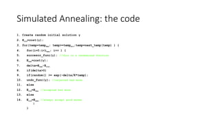 Simulated Annealing: the code
1. Create random initial solution γ
2. Eold=cost(γ);
3. for(temp=tempmax; temp>=tempmin;temp=next_temp(temp) ) {
4. for(i=0;i<imax; i++ ) {
5. succesor_func(γ); //this is a randomized function
6. Enew=cost(γ);
7. delta=Enew-Eold;
8. if(delta>0)
9. if(random() >= exp(-delta/K*temp);
10. undo_func(γ); //rejected bad move
11. else
12. Eold=Enew //accepted bad move
13. else
14. Eold=Enew; //always accept good moves
}
}
 