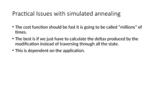 Practical Issues with simulated annealing
• The cost function should be fast it is going to be called “millions” of
times.
• The best is if we just have to calculate the deltas produced by the
modification instead of traversing through all the state.
• This is dependent on the application.
 