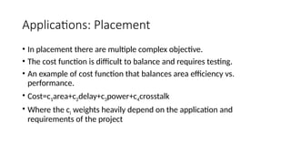 Applications: Placement
• In placement there are multiple complex objective.
• The cost function is difficult to balance and requires testing.
• An example of cost function that balances area efficiency vs.
performance.
• Cost=c1area+c2delay+c3power+c4crosstalk
• Where the ci weights heavily depend on the application and
requirements of the project
 
