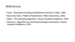 References
• Aarst, “Simulated annealing and Boltzman machines”, Wiley, 1989.
• Duda Hart Stork, “Pattern Classification”, Wiley Interscience, 2001.
• Otten, “The Annealing Algorithm”, Kluwer Academic Publishers, 1989.
• Sherwani, “Algorithms for VLSI Physical Design Automation”, Kluwer
Academic Publishers, 1999.
 