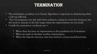 13
TERMINATION
• The termination condition of a Genetic Algorithm is important in determining when
a GA run will end.
• The GA progresses very fast with better solutions coming in every few iterations, but
this tends to saturate in the later stages where the improvements are very small.
• Usually the termination conditions are −
• When there has been no improvement in the population for X iterations.
• When we reach an absolute number of generations.
• When the objective function value has reached a certain pre-defined value.
-Ankita Ghosh
 