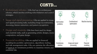 -Ankita Ghosh 17
CONTD…
• Evolutionary robotics : GAs find use in evolutionary
robotics, which involves evolving robot behavior and control
strategies.
• Image and signal processing: GAs are applied in image
and signal processing tasks, including image reconstruction,
denoising, feature extraction, and pattern recognition.
• Design and creativity: GAs have been used for design
and creativity tasks, such as generating artistic designs, music
composition, and game design.
• Financial modeling: GAs are applied in financial
modeling for portfolio optimization, algorithmic trading,
and risk management tasks. GAs can optimize the allocation
of assets in an investment portfolio to maximize returns and
minimize risk.
 