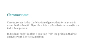 Chromosome
Chromosomes is the combination of genes that form a certain
value. In the Genetic Algorithm, it is a value that contained in an
individual person.
Individual, might contain a solution from the problem that we
analyses with Genetic Algorithm.
 
