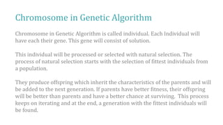 Chromosome in Genetic Algorithm
Chromosome in Genetic Algorithm is called individual. Each Individual will
have each their gene. This gene will consist of solution.
This individual will be processed or selected with natural selection. The
process of natural selection starts with the selection of fittest individuals from
a population.
They produce offspring which inherit the characteristics of the parents and will
be added to the next generation. If parents have better fitness, their offspring
will be better than parents and have a better chance at surviving. This process
keeps on iterating and at the end, a generation with the fittest individuals will
be found.
 