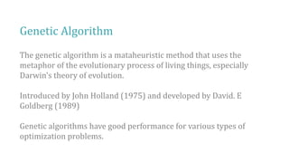 Genetic Algorithm
The genetic algorithm is a mataheuristic method that uses the
metaphor of the evolutionary process of living things, especially
Darwin's theory of evolution.
Introduced by John Holland (1975) and developed by David. E
Goldberg (1989)
Genetic algorithms have good performance for various types of
optimization problems.
 