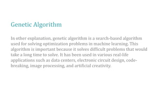 Genetic Algorithm
In other explanation, genetic algorithm is a search-based algorithm
used for solving optimization problems in machine learning. This
algorithm is important because it solves difficult problems that would
take a long time to solve. It has been used in various real-life
applications such as data centers, electronic circuit design, code-
breaking, image processing, and artificial creativity.
 